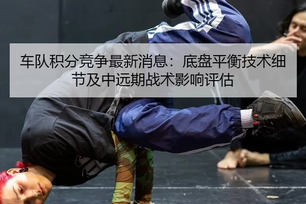 车队积分竞争最新消息：底盘平衡技术细节及中远期战术影响评估